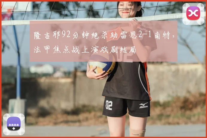 隆吉耶92分钟绝杀助雷恩2-1南特，法甲焦点战上演戏剧结局