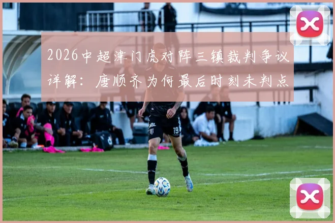 2026中超津门虎对阵三镇裁判争议详解：唐顺齐为何最后时刻未判点球直接离场，裁判报告与合规性分析