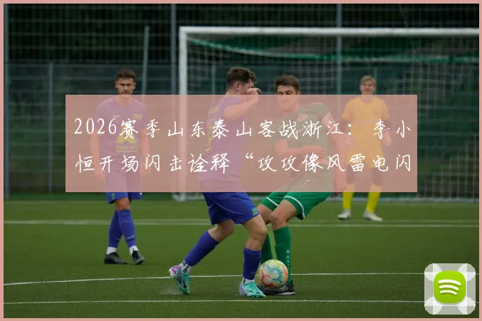 2026赛季山东泰山客战浙江：李小恒开场闪击诠释“攻攻像风雷电闪”，泰山队客场取胜战术全回顾