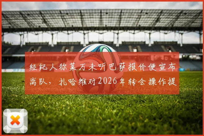 经纪人称莱万未听巴萨报价便宣布离队，扎哈维对2026年转会操作提出质疑