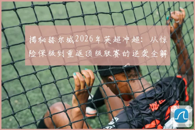 揭秘赫尔城2026年英超冲超：从惊险保级到重返顶级联赛的逆袭全解析，看老虎城如何上演奇迹