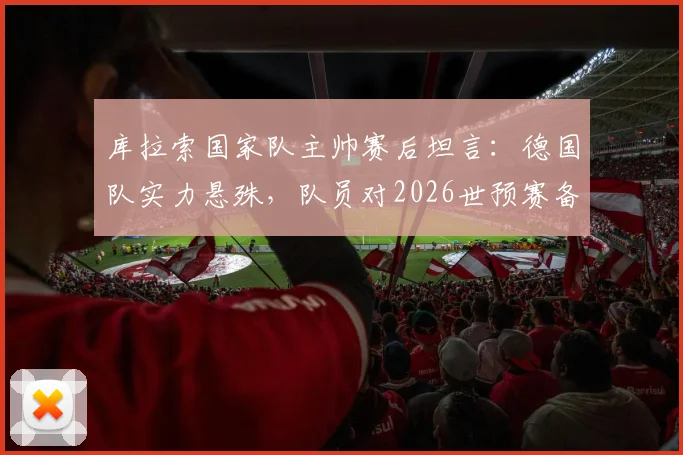库拉索国家队主帅赛后坦言：德国队实力悬殊，队员对2026世预赛备战中的惨败比分感到意外，深度解析双方差距