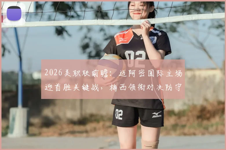 2026美职联前瞻：迈阿密国际主场迎首胜关键战，梅西领衔对决防守最差之奥兰多城