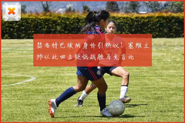 瑟洛特巴埃纳身价引热议！塞维主帅以此回击贬低战胜马竞言论