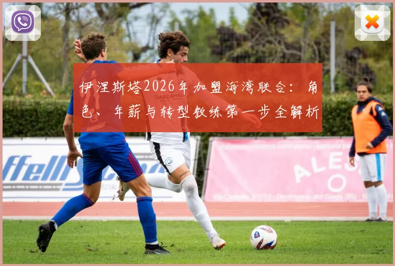 伊涅斯塔2026年加盟海湾联合：角色、年薪与转型教练第一步全解析，看传奇如何影响亚洲足球