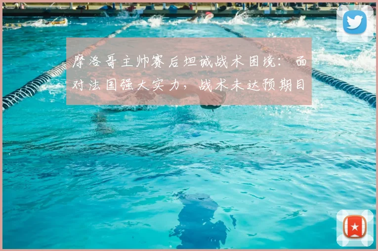 摩洛哥主帅赛后坦诚战术困境：面对法国强大实力，战术未达预期目标