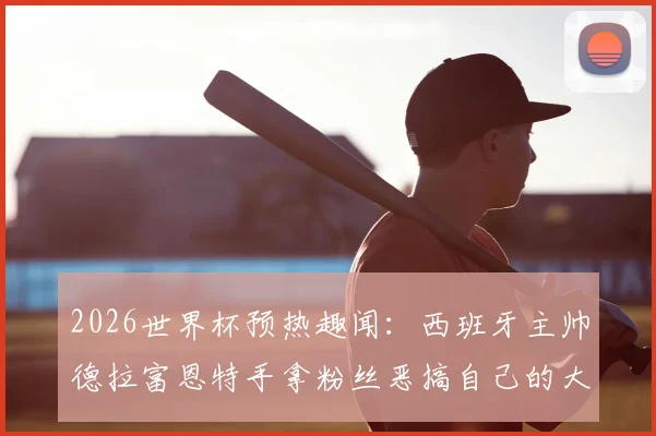 2026世界杯预热趣闻：西班牙主帅德拉富恩特手拿粉丝恶搞自己的大力神杯头像，引爆球迷热议