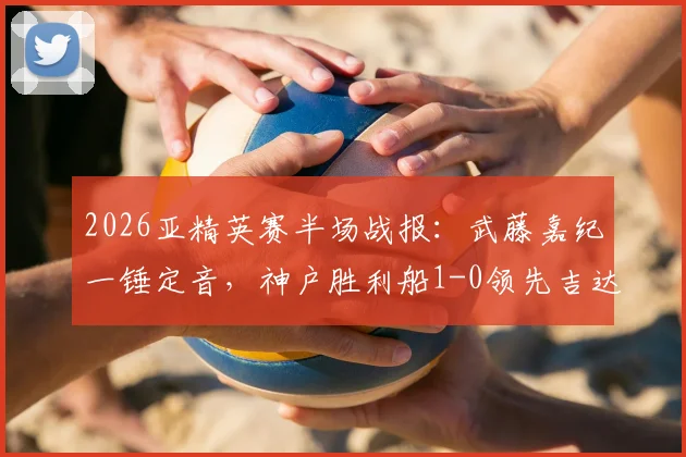 2026亚精英赛半场战报：武藤嘉纪一锤定音，神户胜利船1-0领先吉达国民，出线形势分析