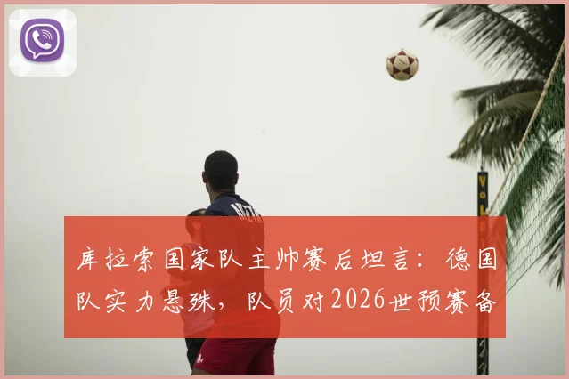 库拉索国家队主帅赛后坦言:德国队实力悬殊,队员对2026世预赛备战中的惨败比分感到意外,深度解析双方差距