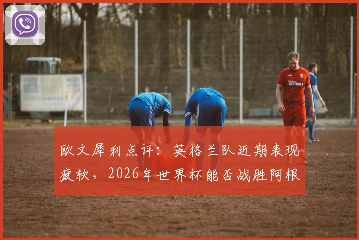 欧文犀利点评：英格兰队近期表现疲软，2026年世界杯能否战胜阿根廷成焦点