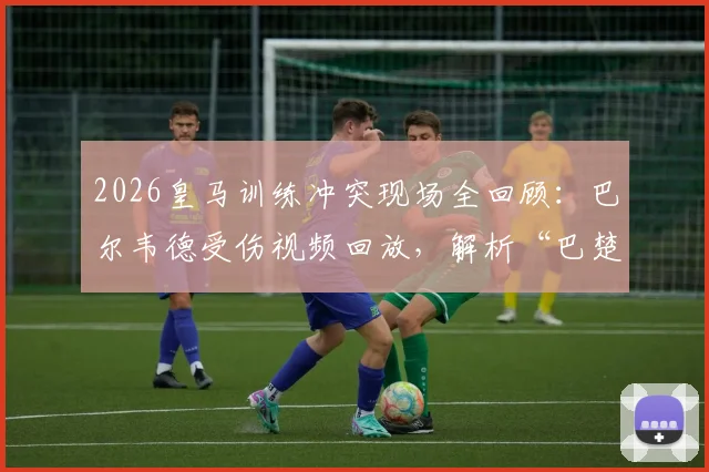 2026皇马训练冲突现场全回顾：巴尔韦德受伤视频回放，解析“巴楚”争执起因与皇马官方声明始末