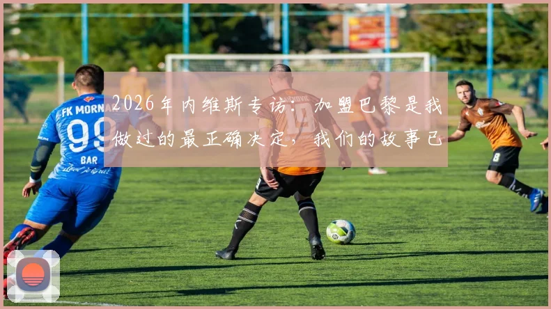 2026年内维斯专访：加盟巴黎是我做过的最正确决定，我们的故事已载入足坛历史
