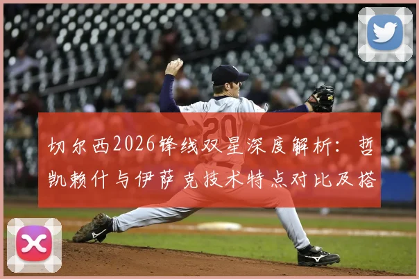 切尔西2026锋线双星深度解析：哲凯赖什与伊萨克技术特点对比及搭档前景展望，附实战配合精彩瞬间