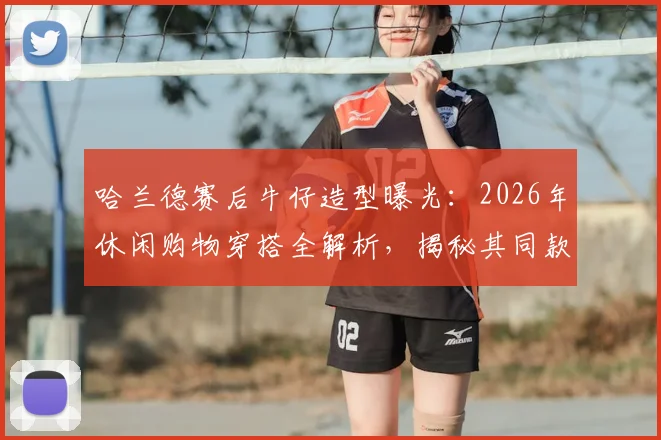 哈兰德赛后牛仔造型曝光：2026年休闲购物穿搭全解析，揭秘其同款牛仔外套品牌