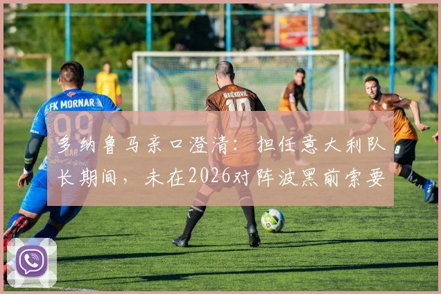 多纳鲁马亲口澄清：担任意大利队长期间，未在2026对阵波黑前索要额外奖金，队长职责第一