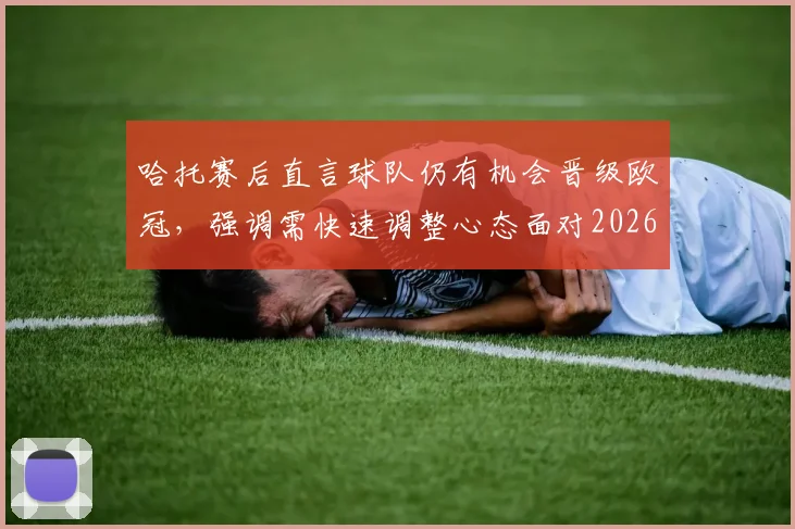哈托赛后直言球队仍有机会晋级欧冠,强调需快速调整心态面对2026赛季关键战