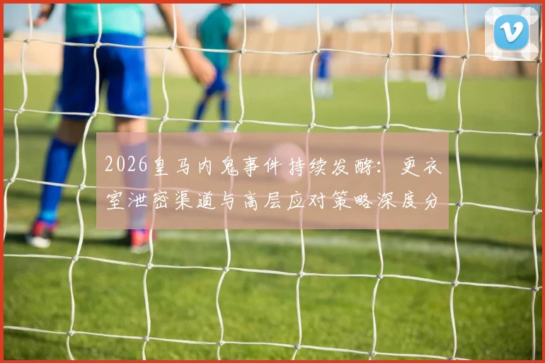 2026皇马内鬼事件持续发酵:更衣室泄密渠道与高层应对策略深度分析,消息如何提前流出?